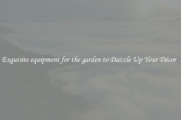 Exquisite equipment for the garden to Dazzle Up Your Décor  