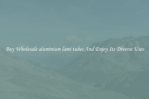 Buy Wholesale aluminium lami tubes And Enjoy Its Diverse Uses