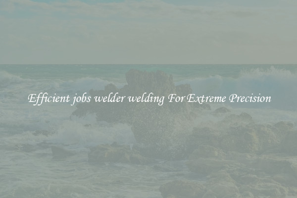 Efficient jobs welder welding For Extreme Precision