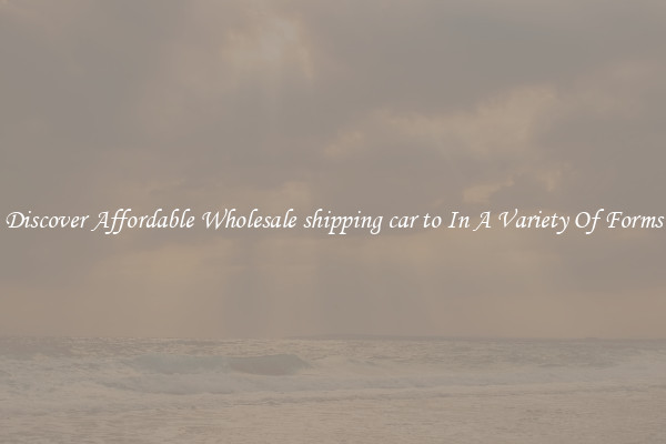 Discover Affordable Wholesale shipping car to In A Variety Of Forms